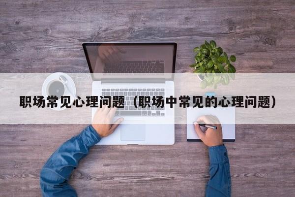 職場常見心理問題(職場中常見的心理問題) 職場常見心理問題(職場中常見的心理問題)